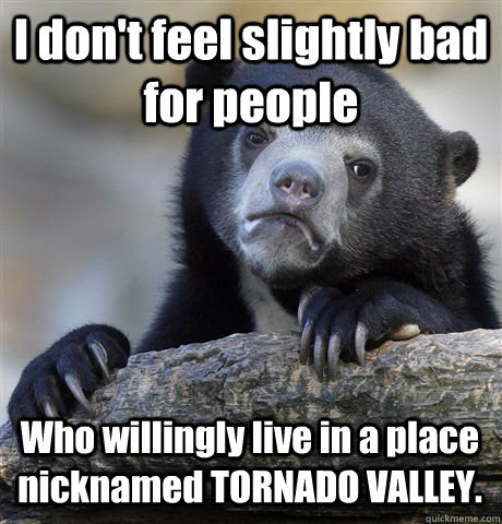 I don't feel slightly bad for people Who willingly live in a place nicknamed TORNADO VALLEY.  Confession Bear