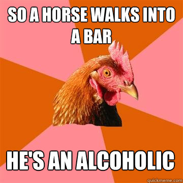 So a horse walks into a bar he's an alcoholic  Anti-Joke Chicken