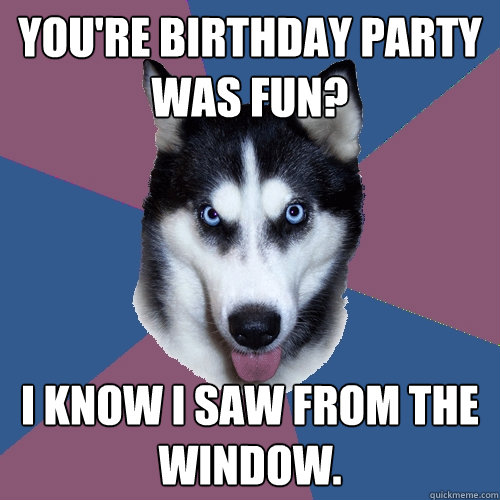 You're birthday party was fun? I know I saw from the window.  Creeper Canine