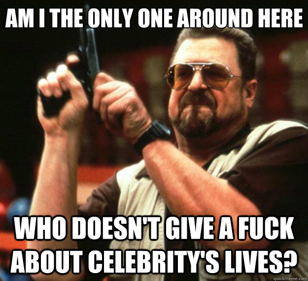 Am I the only one around here who doesn't give a fuck about celebrity's lives?  Big Lebowski