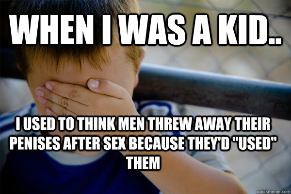 When i was a kid.. I used to think men threw away their penises after sex because they'd 