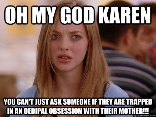 oh my god karen you can't just ask someone if they are trapped in an Oedipal obsession with their mother!!!  Oh my god karen