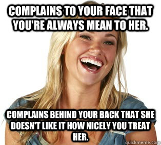 Complains to your face that you're always mean to her. Complains behind your back that she doesn't like it how nicely you treat her.  Girl Logic