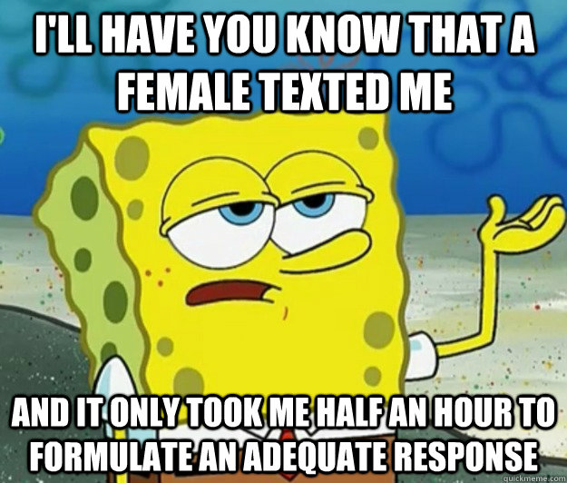 I'll have you know that a  female texted me And it only took me half an hour to formulate an adequate response  Tough Spongebob