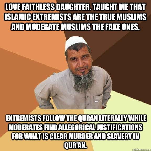 Love Faithless Daughter. Taught me that Islamic extremists are the true muslims and moderate muslims the fake ones.  Extremists follow the Quran literally while moderates find allegorical justifications for what is clear murder and slavery in Qur'an. - Love Faithless Daughter. Taught me that Islamic extremists are the true muslims and moderate muslims the fake ones.  Extremists follow the Quran literally while moderates find allegorical justifications for what is clear murder and slavery in Qur'an.  Ordinary Muslim Man