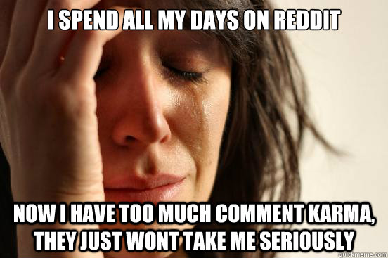 I spend all my days on reddit now I have too much comment karma, they just wont take me seriously  First World Problems