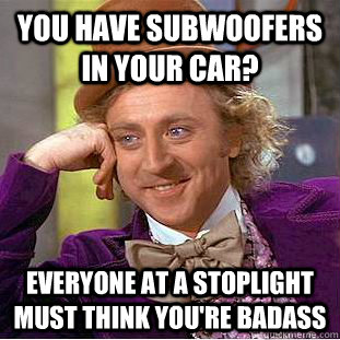 You have subwoofers in your car? Everyone at a stoplight must think you're badass  Condescending Wonka