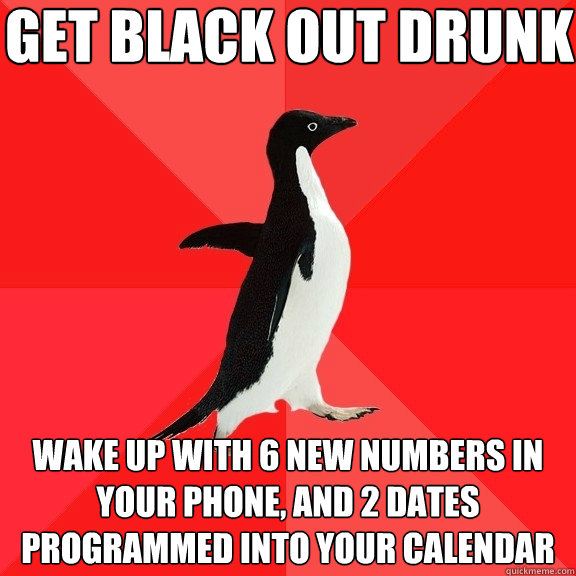 get black out drunk wake up with 6 new numbers in your phone, and 2 dates programmed into your calendar  Socially Awesome Penguin