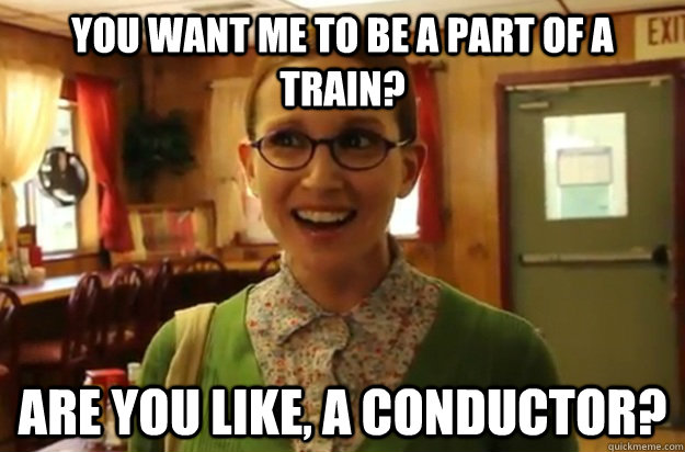 you want me to be a part of a train? are you like, a conductor?  Sexually Oblivious Female