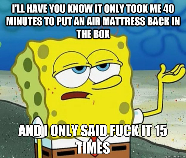 i'll have you know it only took me 40 minutes to put an air mattress back in the box And I only said fuck it 15 times  Tough Spongebob