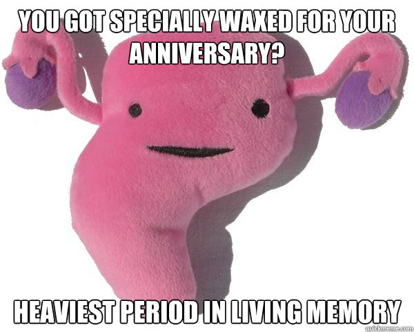 You got specially waxed for your anniversary? heaviest period in living memory  