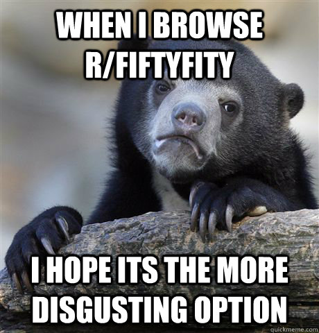 When I browse r/Fiftyfity I hope its the more disgusting option  Confession Bear