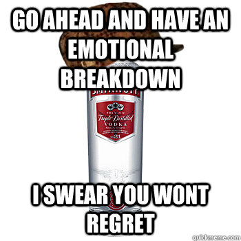 go ahead and have an emotional breakdown i swear you wont regret   Scumbag Alcohol