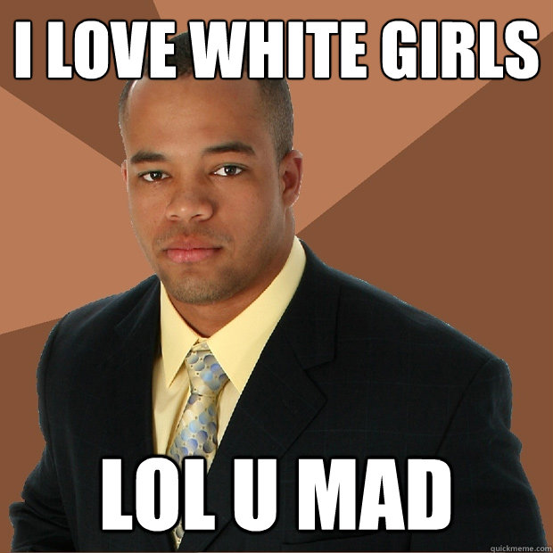 I love white girls lol u mad  Successful Black Man