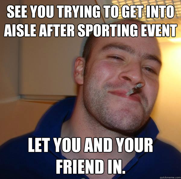 See You Trying to get into aisle after sporting event Let you AND your friend in. - See You Trying to get into aisle after sporting event Let you AND your friend in.  Misc