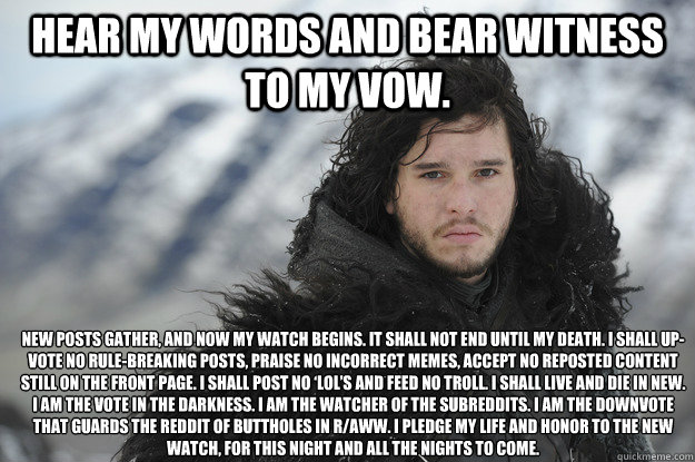 Hear my words and bear witness to my vow.   New posts gather, and now my watch begins. It shall not end until my death. I shall up-vote no rule-breaking posts, praise no incorrect memes, accept no reposted content still on the front page. I shall post no   Jon Snow