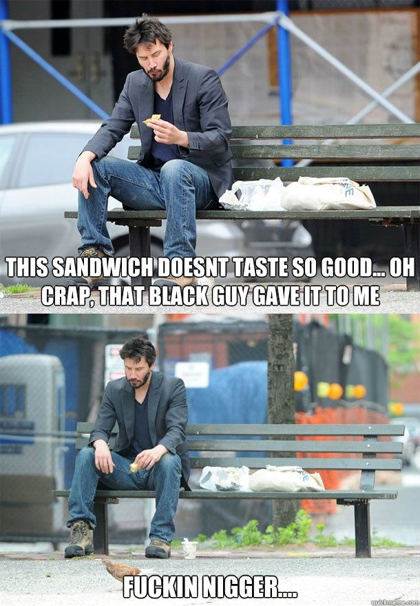 This sandwich doesnt taste so good... OH CRAP, that black guy gave it to me fuckin nigger.... 
 - This sandwich doesnt taste so good... OH CRAP, that black guy gave it to me fuckin nigger.... 
  Sad Keanu