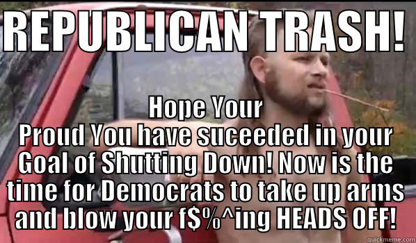 REPUBLICAN TRASH!  HOPE YOUR PROUD YOU HAVE SUCEEDED IN YOUR GOAL OF SHUTTING DOWN! NOW IS THE TIME FOR DEMOCRATS TO TAKE UP ARMS AND BLOW YOUR F$%^ING HEADS OFF! Almost Politically Correct Redneck