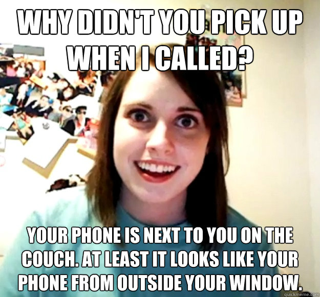 Why didn't you pick up when i called? your phone is next to you on the couch. at least it looks like your phone from outside your window. - Why didn't you pick up when i called? your phone is next to you on the couch. at least it looks like your phone from outside your window.  Overly Attached Girlfriend