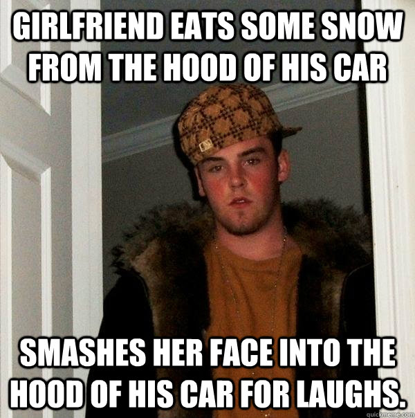 Girlfriend eats some snow from the hood of his car Smashes her face into the hood of his car for laughs.  Scumbag Steve