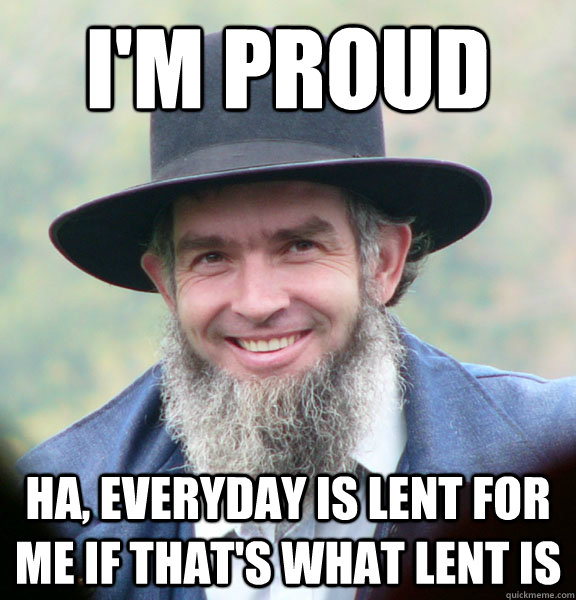 I'm Proud Ha, everyday is lent for me if that's what lent is  Good Guy Amish