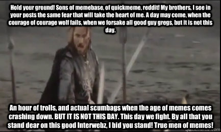 Hold your ground! Sons of memebase, of quickmeme, reddit! My brothers, I see in your posts the same fear that will take the heart of me. A day may come, when the courage of courage wolf fails, when we forsake all good guy gregs, but it is not this day.  A  