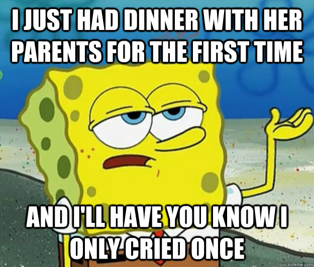 I just had dinner with her parents for the first time And I'll have you know I only cried once  Tough Spongebob