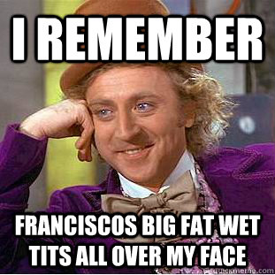 I remember franciscos big fat wet tits all over my face  Condescending Wonka