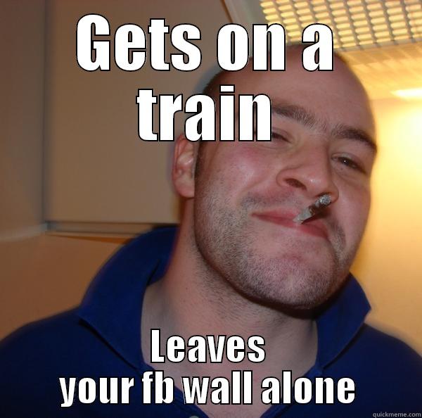 GETS ON A TRAIN LEAVES YOUR FB WALL ALONE Good Guy Greg 