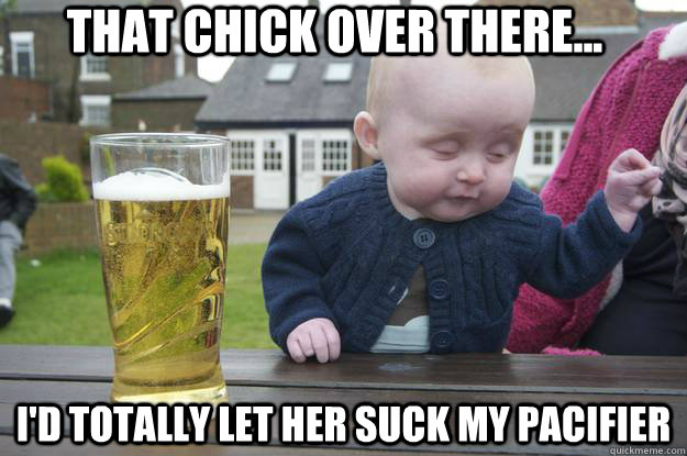 That chick over there... I'd totally let her suck my pacifier  drunk baby