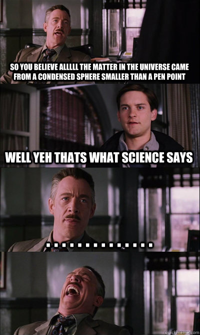 so you believe alllll the matter in the universe came from a condensed sphere smaller than a pen point well yeh thats what science says . . . . . . . . . . . . . .   JJ Jameson