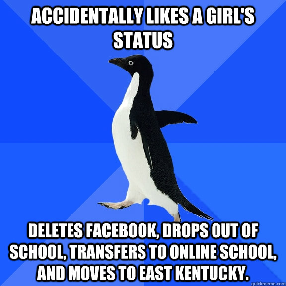 accidentally likes a girl's status Deletes facebook, drops out of school, transfers to online school, and moves to east kentucky.  Socially Awkward Penguin