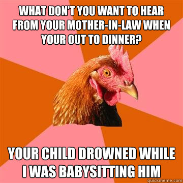 what don't you want to hear from your mother-in-law when your out to dinner? your child drowned while i was babysitting him  Anti-Joke Chicken