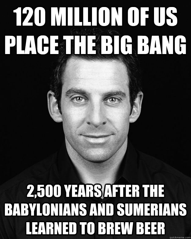 120 million of us place the big bang 2,500 years after the Babylonians and Sumerians learned to brew beer  Sam Harris