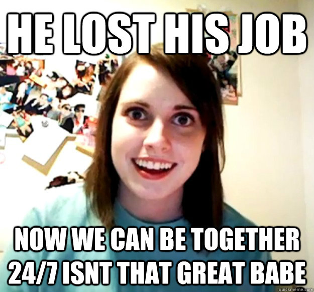 HE LOST HIS JOB NOW WE CAN BE TOGETHER 24/7 ISNT THAT GREAT BABE  Overly Attached Girlfriend