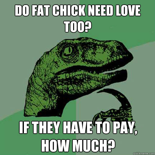 DO FAT CHICK NEED LOVE TOO? IF THEY HAVE TO PAY, HOW MUCH?  Philosoraptor