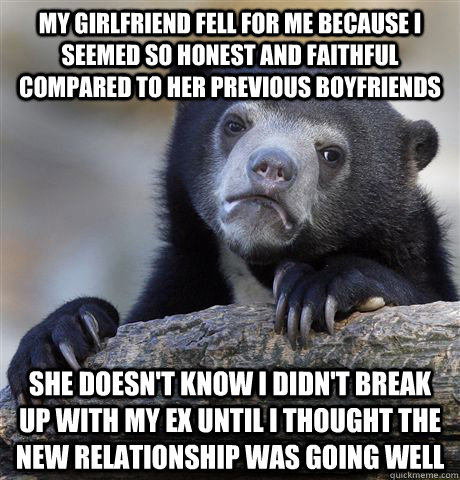 my girlfriend fell for me because i seemed so honest and faithful compared to her previous boyfriends she doesn't know i didn't break up with my ex until i thought the new relationship was going well - my girlfriend fell for me because i seemed so honest and faithful compared to her previous boyfriends she doesn't know i didn't break up with my ex until i thought the new relationship was going well  Confession Bear