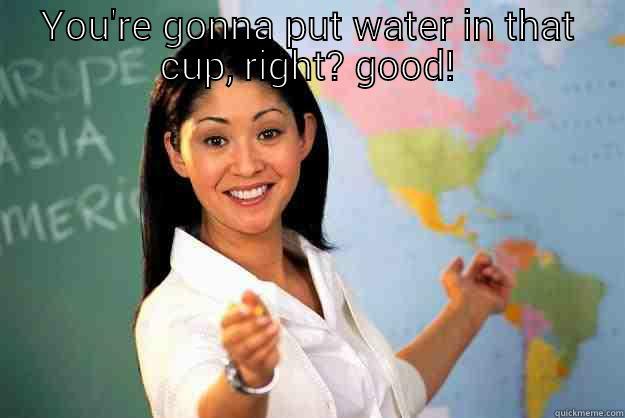 YOU'RE GONNA PUT WATER IN THAT CUP, RIGHT? GOOD!  Unhelpful High School Teacher