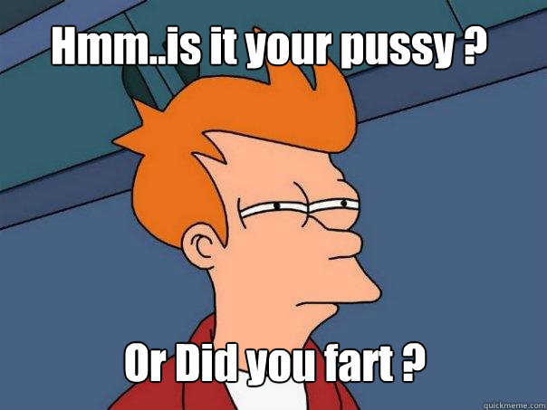 Hmm..is it your pussy ? Or Did you fart ?  Futurama Fry