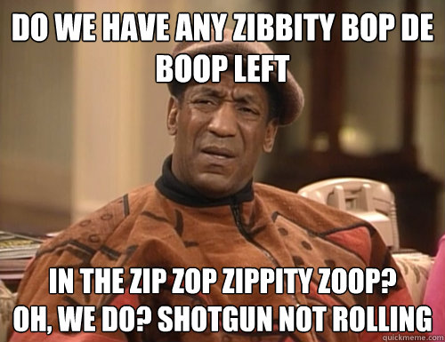 do we have any zibbity bop de boop left in the zip zop zippity zoop?
oh, we do? shotgun not rolling  Confounded Cosby