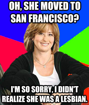 Oh, she moved to San Francisco? I'm so sorry, I didn't realize she was a lesbian.  Sheltering Suburban Mom