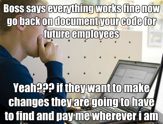 Boss says everything works fine now go back on document your code for future employees Yeah??? if they want to make changes they are going to have to find and pay me wherever i am - Boss says everything works fine now go back on document your code for future employees Yeah??? if they want to make changes they are going to have to find and pay me wherever i am  Programmer