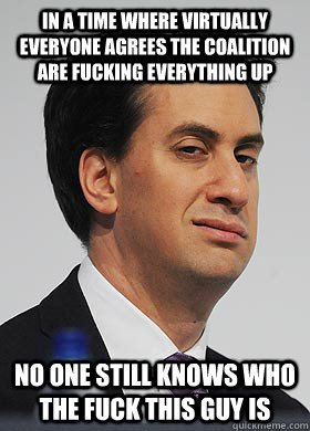 In a time where virtually everyone agrees the coalition are fucking everything up No one still knows who the fuck this guy is  Anonymous Ed Miliband