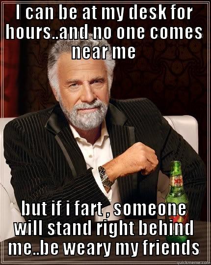 be weary - I CAN BE AT MY DESK FOR HOURS..AND NO ONE COMES NEAR ME BUT IF I FART , SOMEONE WILL STAND RIGHT BEHIND ME..BE WEARY MY FRIENDS The Most Interesting Man In The World