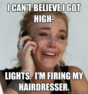 I can't believe I got high- lights.  I'm firing my hairdresser.  