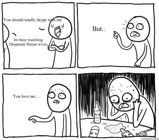 You should totally skype with me Im busy watching Desperate House wives  But.. You love me.....  Overconfident Alcoholic Depression Guy