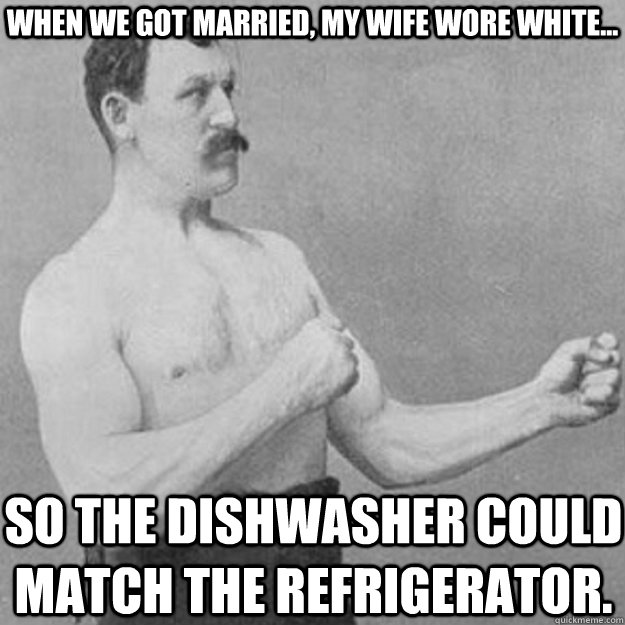 when we got married, my wife wore white... so the dishwasher could match the refrigerator.  overly manly man