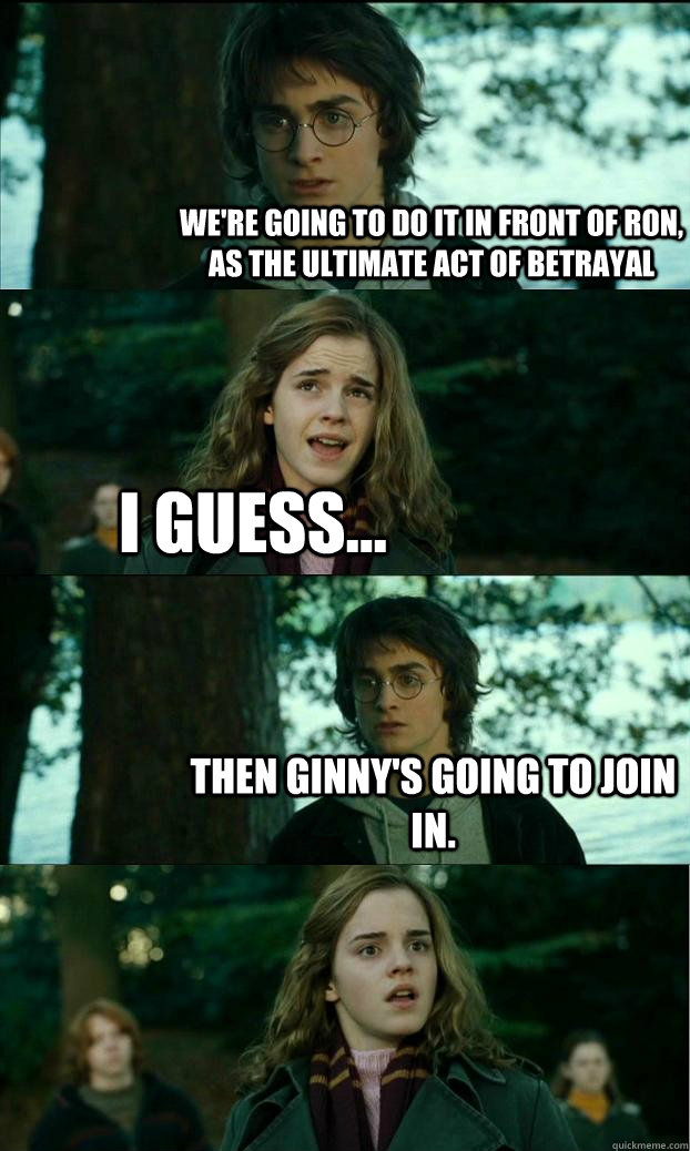 We're going to do it in front of Ron, as the ultimate act of betrayal I guess... Then Ginny's going to join in.  Horny Harry