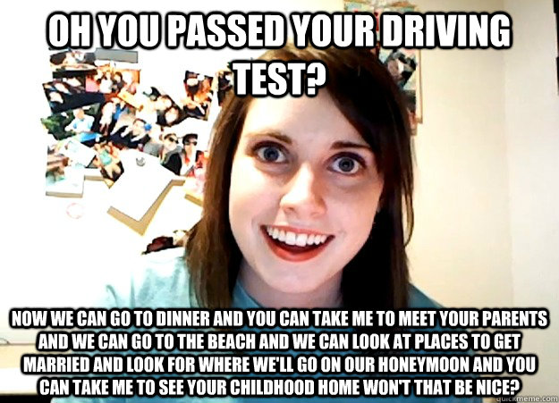 oh you passed your driving test? now we can go to dinner and you can take me to meet your parents and we can go to the beach and we can look at places to get married and look for where we'll go on our honeymoon and you can take me to see your childhood ho - oh you passed your driving test? now we can go to dinner and you can take me to meet your parents and we can go to the beach and we can look at places to get married and look for where we'll go on our honeymoon and you can take me to see your childhood ho  Overly Attached Girlfriend