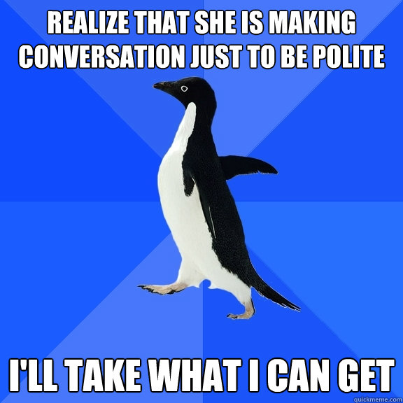 Realize that she is making conversation just to be polite I'll take what I can get - Realize that she is making conversation just to be polite I'll take what I can get  Socially Awkward Penguin